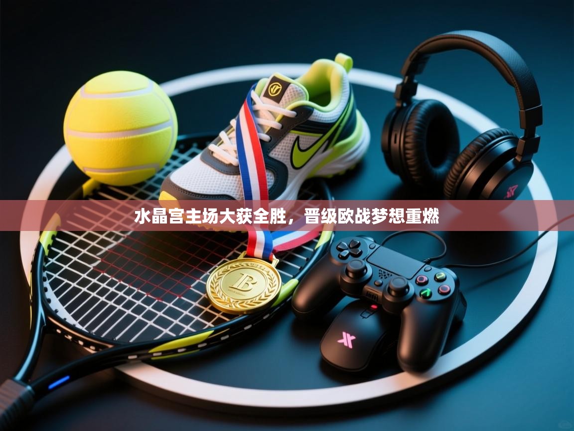 水晶宫主场大获全胜,晋级欧战梦想重燃 第1张